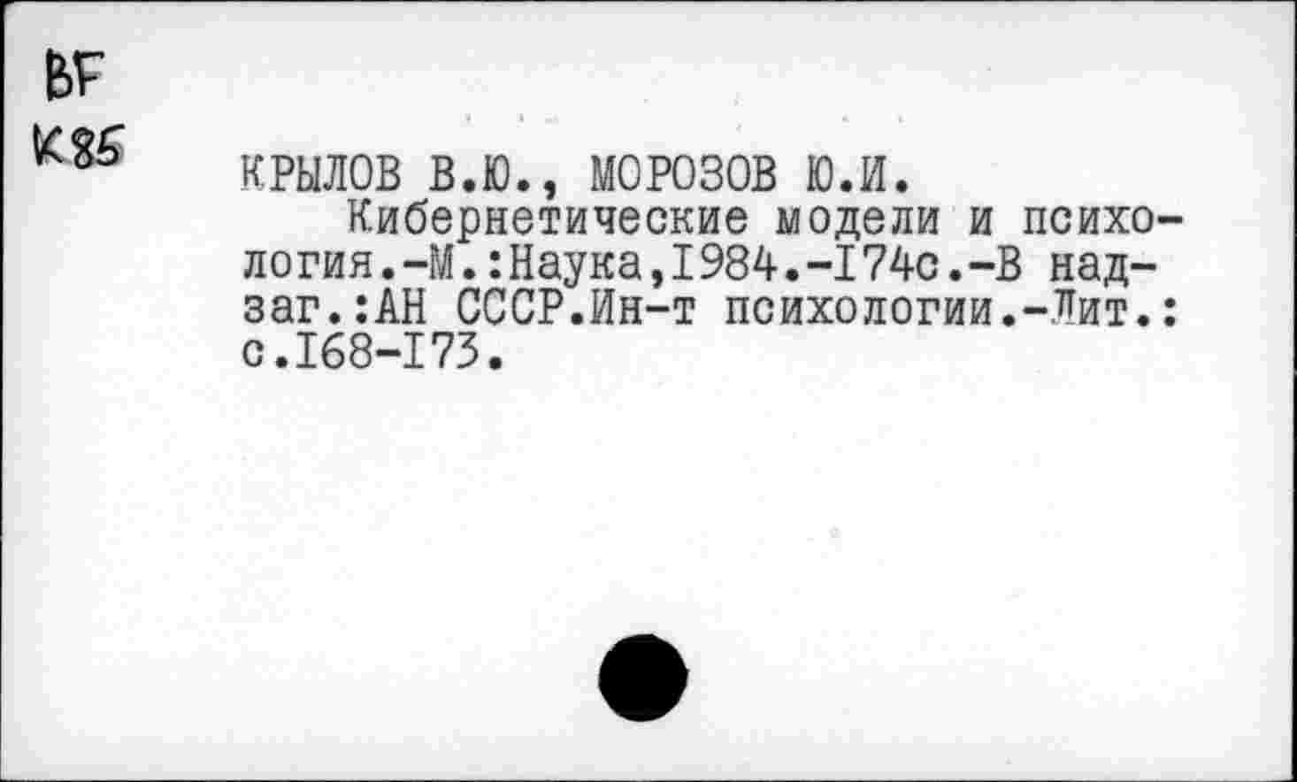 ﻿КРЫЛОВ В.Ю., МОРОЗОВ ю.и.
Кибернетические модели и психо логин.-М.:Наука,I984.-I74с.-В на д-заг.:АН СССР.Ин-т психологии.-Лит. с.168-173.